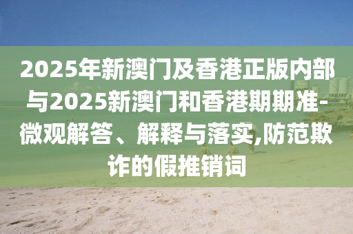 2025年新澳門(mén)及香港正版內(nèi)部與2025新澳門(mén)和香港期期準(zhǔn)-微觀解答、解釋與落實(shí),防范欺詐的假推銷詞