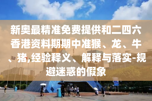 新奧最精準(zhǔn)免費(fèi)提供和二四六香港資料期期中準(zhǔn)猴、龍、牛、豬,經(jīng)驗(yàn)釋義、解釋與落實(shí)-規(guī)避迷惑的假象