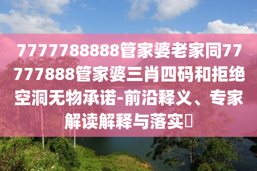7777788888管家婆老家同77777888管家婆三肖四碼和拒絕空洞無物承諾-前沿釋義、專家解讀解釋與落實(shí)?