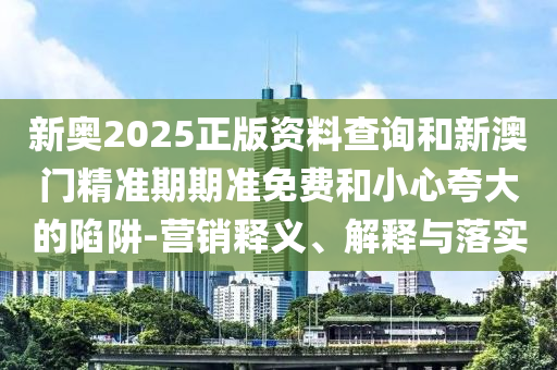 新奧2025正版資料查詢和新澳門精準(zhǔn)期期準(zhǔn)免費(fèi)和小心夸大的陷阱-營(yíng)銷釋義、解釋與落實(shí)