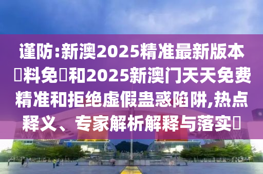 謹(jǐn)防:新澳2025精準(zhǔn)最新版本資料免費(fèi)和2025新澳門天天免費(fèi)精準(zhǔn)和拒絕虛假蠱惑陷阱,熱點(diǎn)釋義、專家解析解釋與落實(shí)?