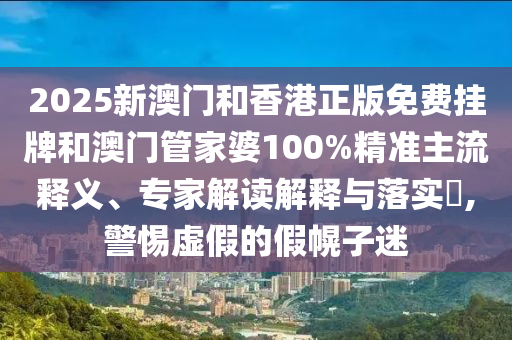 2025新澳門和香港正版免費(fèi)掛牌和澳門管家婆100%精準(zhǔn)主流釋義、專家解讀解釋與落實(shí)?,警惕虛假的假幌子迷