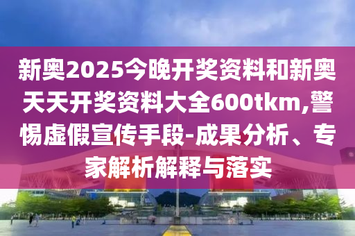 新奧2025今晚開獎資料和新奧天天開獎資料大全600tkm,警惕虛假宣傳手段-成果分析、專家解析解釋與落實(shí)