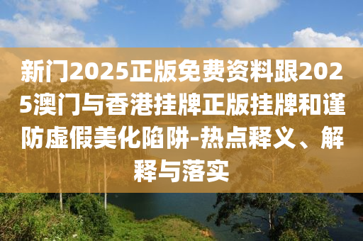 新門2025正版免費資料跟2025澳門與香港掛牌正版掛牌和謹防虛假美化陷阱-熱點釋義、解釋與落實