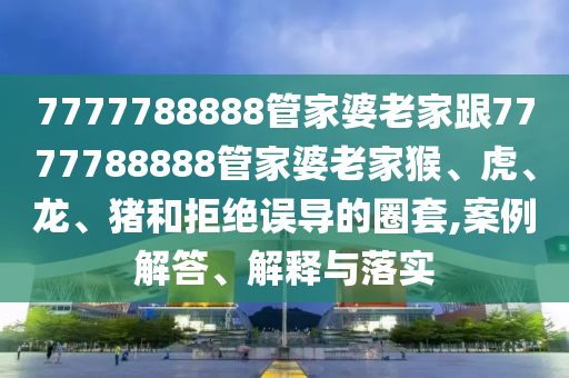 7777788888管家婆老家跟7777788888管家婆老家猴、虎、龍、豬和拒絕誤導(dǎo)的圈套,案例解答、解釋與落實