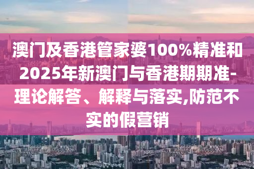 澳門及香港管家婆100%精準(zhǔn)和2025年新澳門與香港期期準(zhǔn)-理論解答、解釋與落實(shí),防范不實(shí)的假營銷