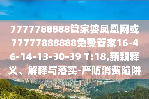7777788888管家婆鳳凰網(wǎng)或77777888888免費(fèi)管家16-46-14-13-30-39 T:18,新穎釋義、解釋與落實(shí)-嚴(yán)防消費(fèi)陷阱