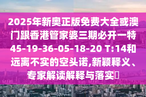 2025年新奧正版免費(fèi)大全或澳門跟香港管家婆三期必開一特45-19-36-05-18-20 T:14和遠(yuǎn)離不實(shí)的空頭諾,新穎釋義、專家解讀解釋與落實(shí)?