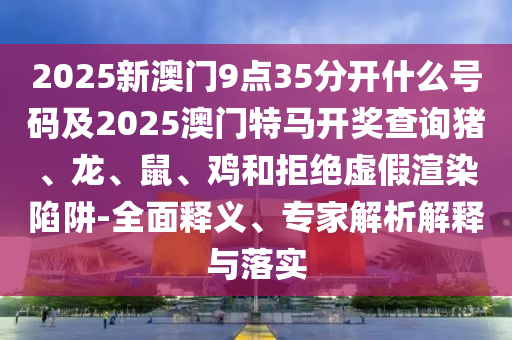 2025新澳門(mén)9點(diǎn)35分開(kāi)什么號(hào)碼及2025澳門(mén)特馬開(kāi)獎(jiǎng)查詢豬、龍、鼠、雞和拒絕虛假渲染陷阱-全面釋義、專(zhuān)家解析解釋與落實(shí)