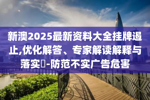 新澳2025最新資料大全掛牌遏止,優(yōu)化解答、專家解讀解釋與落實?-防范不實廣告危害