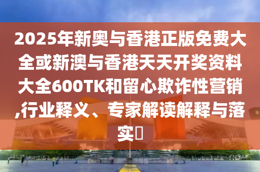2025年新奧與香港正版免費(fèi)大全或新澳與香港天天開(kāi)獎(jiǎng)資料大全600TK和留心欺詐性營(yíng)銷(xiāo),行業(yè)釋義、專(zhuān)家解讀解釋與落實(shí)?