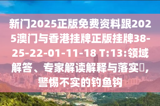 新門2025正版免費資料跟2025澳門與香港掛牌正版掛牌38-25-22-01-11-18 T:13:領域解答、專家解讀解釋與落實?,警惕不實的釣魚鉤