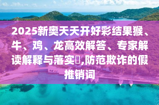 2025新奧天天開(kāi)好彩結(jié)果猴、牛、雞、龍高效解答、專家解讀解釋與落實(shí)?,防范欺詐的假推銷詞