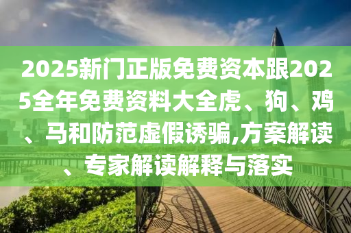 2025新門(mén)正版免費(fèi)資本跟2025全年免費(fèi)資料大全虎、狗、雞、馬和防范虛假誘騙,方案解讀、專(zhuān)家解讀解釋與落實(shí)