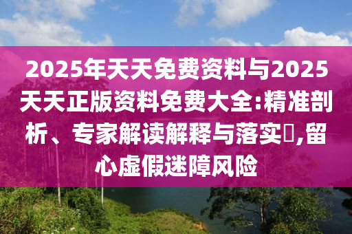 2025年天天免費(fèi)資料與2025天天正版資料免費(fèi)大全:精準(zhǔn)剖析、專家解讀解釋與落實(shí)?,留心虛假迷障風(fēng)險(xiǎn)