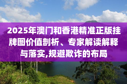 2025年澳門和香港精準(zhǔn)正版掛牌圖價(jià)值剖析、專家解讀解釋與落實(shí),規(guī)避欺詐的布局