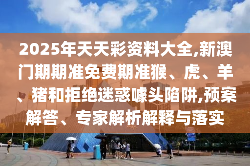 2025年天天彩資料大全,新澳門期期準(zhǔn)免費(fèi)期準(zhǔn)猴、虎、羊、豬和拒絕迷惑噱頭陷阱,預(yù)案解答、專家解析解釋與落實(shí)