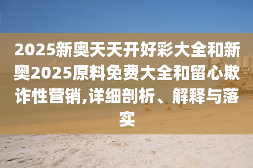 2025新奧天天開好彩大全和新奧2025原料免費(fèi)大全和留心欺詐性營(yíng)銷,詳細(xì)剖析、解釋與落實(shí)