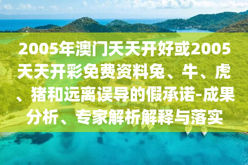 2005年澳門(mén)天天開(kāi)好或2005天天開(kāi)彩免費(fèi)資料兔、牛、虎、豬和遠(yuǎn)離誤導(dǎo)的假承諾-成果分析、專(zhuān)家解析解釋與落實(shí)