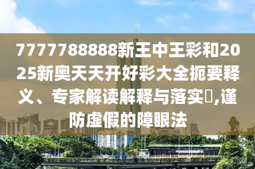 7777788888新王中王彩和2025新奧天天開好彩大全扼要釋義、專家解讀解釋與落實?,謹防虛假的障眼法
