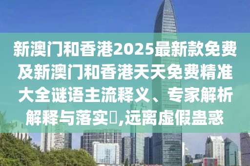 新澳門和香港2025最新款免費(fèi)及新澳門和香港天天免費(fèi)精準(zhǔn)大全謎語主流釋義、專家解析解釋與落實(shí)?,遠(yuǎn)離虛假蠱惑