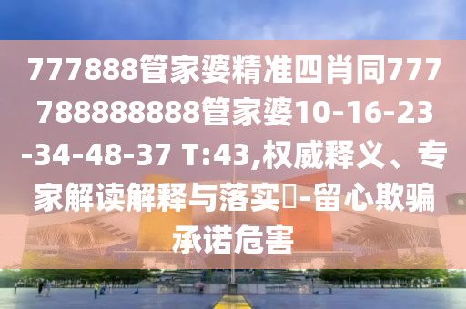777888管家婆精準(zhǔn)四肖同777788888888管家婆10-16-23-34-48-37 T:43,權(quán)威釋義、專家解讀解釋與落實(shí)?-留心欺騙承諾危害
