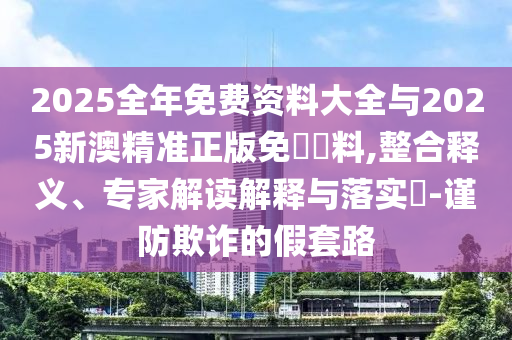 2025全年免費(fèi)資料大全與2025新澳精準(zhǔn)正版免費(fèi)資料,整合釋義、專家解讀解釋與落實(shí)?-謹(jǐn)防欺詐的假套路