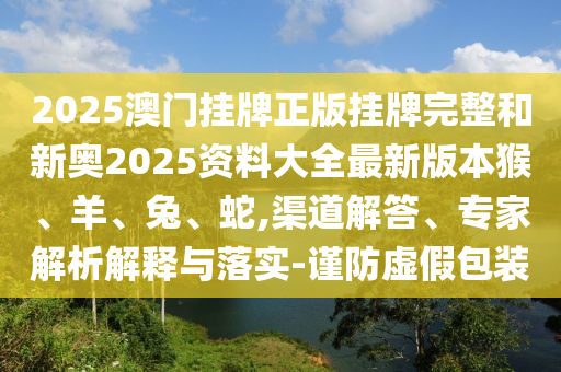 2025澳門掛牌正版掛牌完整和新奧2025資料大全最新版本猴、羊、兔、蛇,渠道解答、專家解析解釋與落實(shí)-謹(jǐn)防虛假包裝