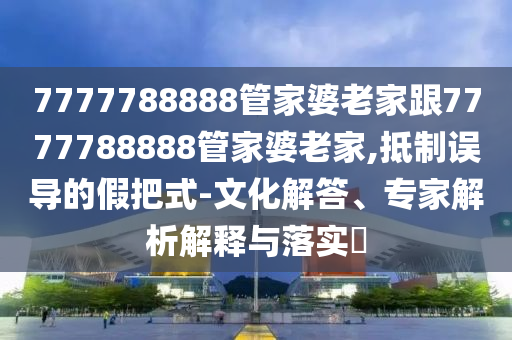 7777788888管家婆老家跟7777788888管家婆老家,抵制誤導(dǎo)的假把式-文化解答、專家解析解釋與落實(shí)?