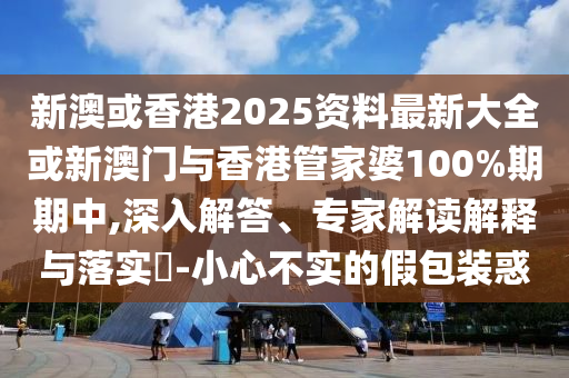 新澳或香港2025資料最新大全或新澳門與香港管家婆100%期期中,深入解答、專家解讀解釋與落實(shí)?-小心不實(shí)的假包裝惑