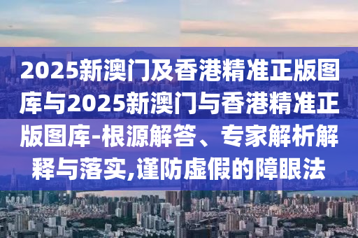 2025新澳門及香港精準正版圖庫與2025新澳門與香港精準正版圖庫-根源解答、專家解析解釋與落實,謹防虛假的障眼法
