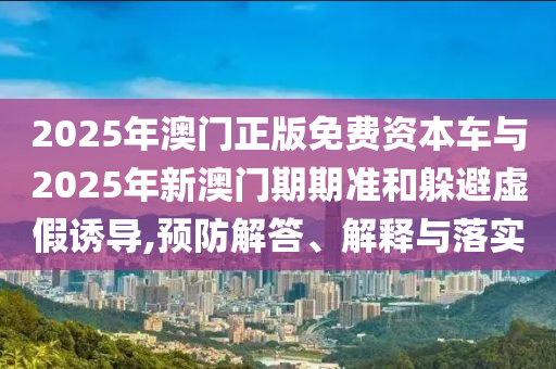 2025年澳門正版免費(fèi)資本車與2025年新澳門期期準(zhǔn)和躲避虛假誘導(dǎo),預(yù)防解答、解釋與落實