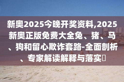 新奧2025今晚開(kāi)獎(jiǎng)資料,2025新奧正版免費(fèi)大全兔、豬、馬、狗和留心欺詐套路-全面剖析、專家解讀解釋與落實(shí)?