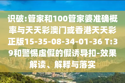 識破:管家和100管家婆準(zhǔn)確概率與天天彩澳門或香港天天彩正版15-35-08-34-01-36 T:39和警惕虛假的假誘導(dǎo)扣-效果解讀、解釋與落實