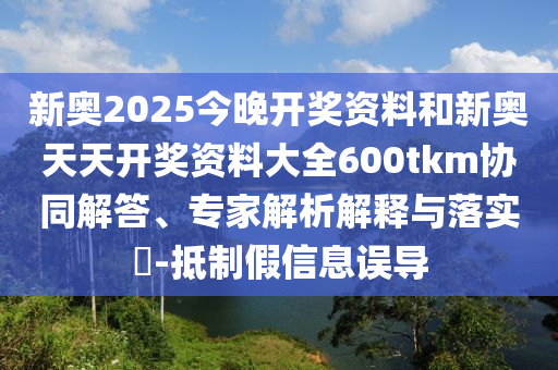 新奧2025今晚開獎資料和新奧天天開獎資料大全600tkm協(xié)同解答、專家解析解釋與落實?-抵制假信息誤導