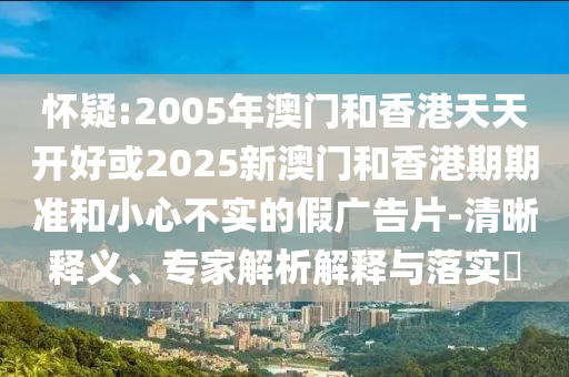 懷疑:2005年澳門(mén)和香港天天開(kāi)好或2025新澳門(mén)和香港期期準(zhǔn)和小心不實(shí)的假?gòu)V告片-清晰釋義、專(zhuān)家解析解釋與落實(shí)?