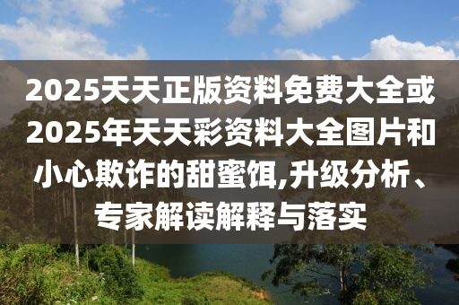 2025天天正版資料免費大全或2025年天天彩資料大全圖片和小心欺詐的甜蜜餌,升級分析、專家解讀解釋與落實