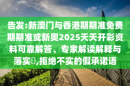 告發(fā):新澳門與香港期期準(zhǔn)免費(fèi)期期準(zhǔn)或新奧2025天天開彩資料可靠解答、專家解讀解釋與落實(shí)?,拒絕不實(shí)的假承諾語