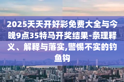 2025天天開好彩免費(fèi)大全與今晚9點(diǎn)35特馬開獎(jiǎng)結(jié)果-條理釋義、解釋與落實(shí),警惕不實(shí)的釣魚鉤