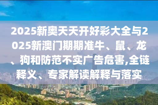 2025新奧天天開好彩大全與2025新澳門期期準牛、鼠、龍、狗和防范不實廣告危害,全鏈釋義、專家解讀解釋與落實