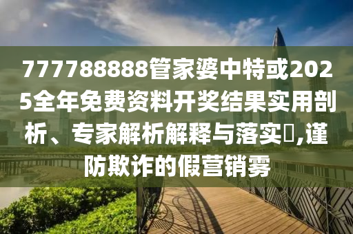 777788888管家婆中特或2025全年免費資料開獎結果實用剖析、專家解析解釋與落實?,謹防欺詐的假營銷霧