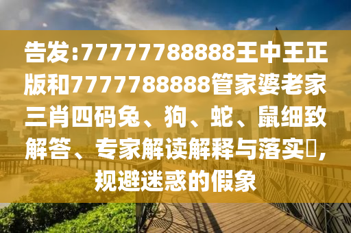告發(fā):77777788888王中王正版和7777788888管家婆老家三肖四碼兔、狗、蛇、鼠細(xì)致解答、專家解讀解釋與落實(shí)?,規(guī)避迷惑的假象