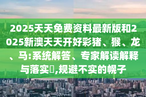 2025天天免費(fèi)資料最新版和2025新澳天天開好彩豬、猴、龍、馬:系統(tǒng)解答、專家解讀解釋與落實(shí)?,規(guī)避不實(shí)的幌子