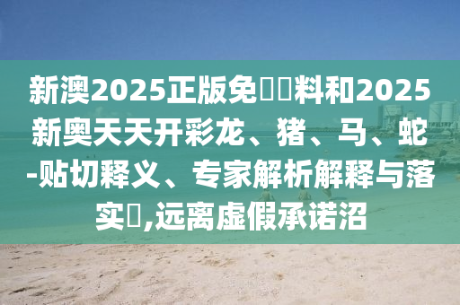 新澳2025正版免費資料和2025新奧天天開彩龍、豬、馬、蛇-貼切釋義、專家解析解釋與落實?,遠離虛假承諾沼