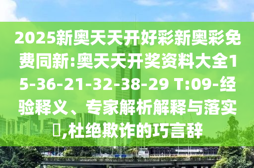 2025新奧天天開好彩新奧彩免費(fèi)同新:奧天天開獎(jiǎng)資料大全15-36-21-32-38-29 T:09-經(jīng)驗(yàn)釋義、專家解析解釋與落實(shí)?,杜絕欺詐的巧言辭