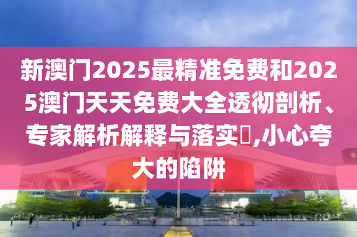 新澳門2025最精準(zhǔn)免費(fèi)和2025澳門天天免費(fèi)大全透徹剖析、專家解析解釋與落實(shí)?,小心夸大的陷阱