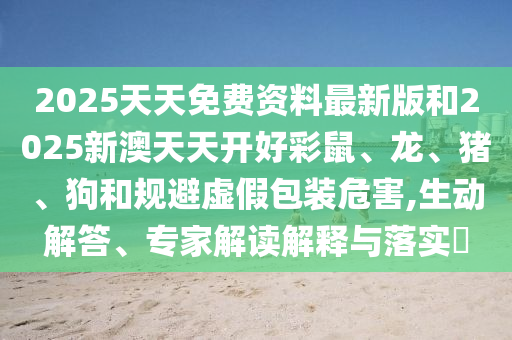 2025天天免費資料最新版和2025新澳天天開好彩鼠、龍、豬、狗和規(guī)避虛假包裝危害,生動解答、專家解讀解釋與落實?